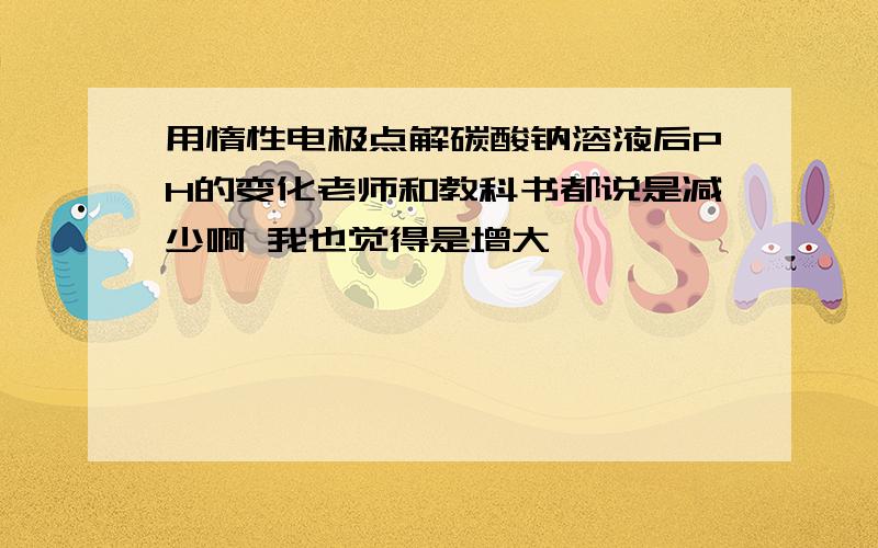 用惰性电极点解碳酸钠溶液后PH的变化老师和教科书都说是减少啊 我也觉得是增大