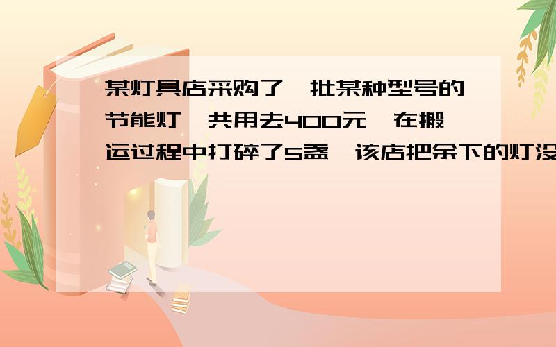 某灯具店采购了一批某种型号的节能灯,共用去400元,在搬运过程中打碎了5盏,该店把余下的灯没盏加价4元全部售出,然后用所得来的钱又采购了一批这种节能灯,且进价与上次相同,但购买的数