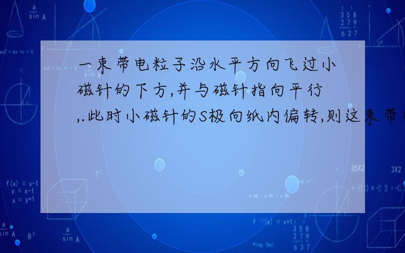 一束带电粒子沿水平方向飞过小磁针的下方,并与磁针指向平行,.此时小磁针的S极向纸内偏转,则这束带电粒可能是( ).A)向右飞行的正离子束 (B)向左飞行的正离子束(C)向右飞行的负离子束 (D)向