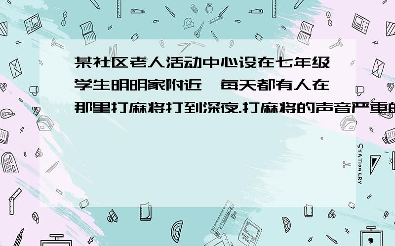 某社区老人活动中心设在七年级学生明明家附近,每天都有人在那里打麻将打到深夜.打麻将的声音严重的影响到了明明复习功课和完成作业.在多次劝说无效的情况下,明明只得依据自己在思想