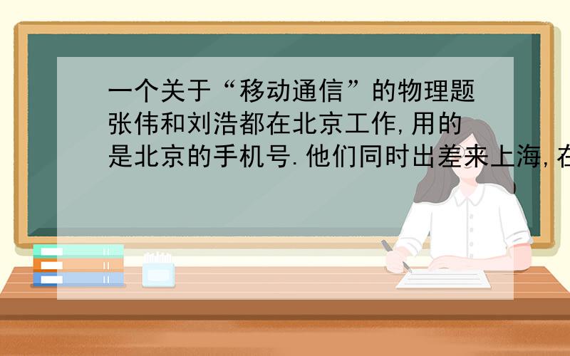 一个关于“移动通信”的物理题张伟和刘浩都在北京工作,用的是北京的手机号.他们同时出差来上海,在上海他们用手机通话时,为什么通话费用就高了很多?请从“移动电话的工作方式”进行