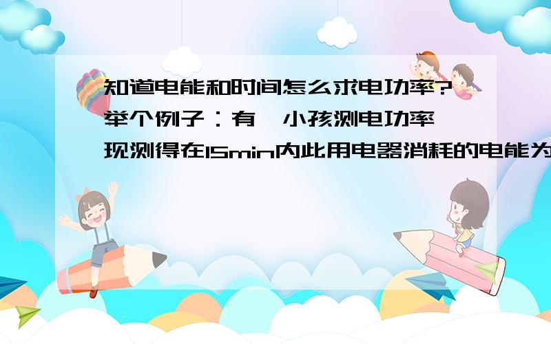 知道电能和时间怎么求电功率?举个例子：有一小孩测电功率,现测得在15min内此用电器消耗的电能为0.2kW·h,求电功率!