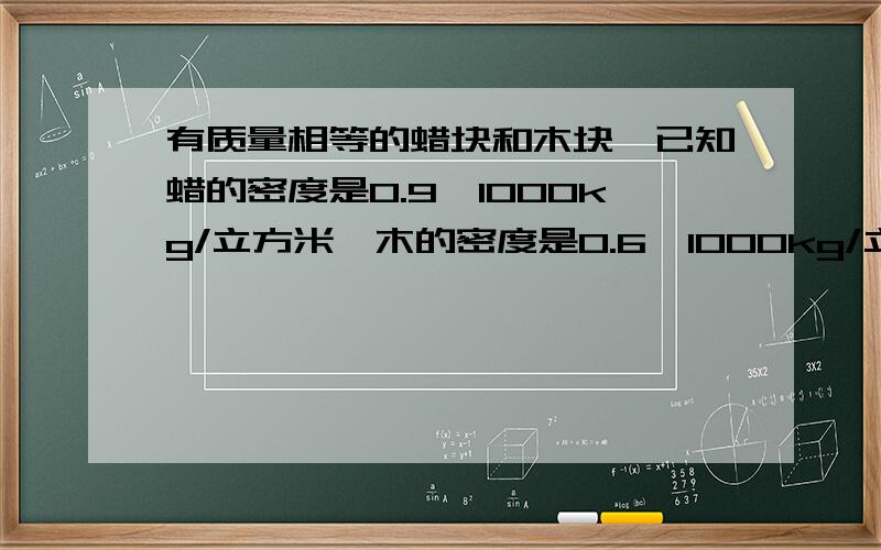 有质量相等的蜡块和木块,已知蜡的密度是0.9×1000kg/立方米,木的密度是0.6×1000kg/立方米,现将它们放入水中,静止时,它们所受浮力之比为( ),排开水的体积之比为( ).