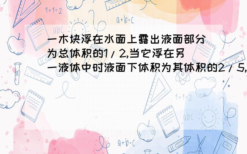 一木块浮在水面上露出液面部分为总体积的1/2,当它浮在另一液体中时液面下体积为其体积的2/5,求液体密度前一问已知木块密度0.5×10×10×10kg/m³为啥用ρ物/ρ液=V排/V物求出的液体密度为0.3