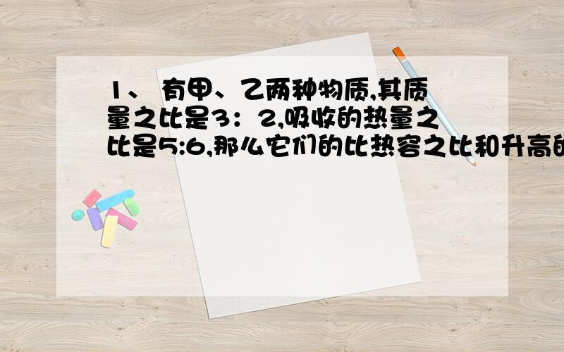 1、 有甲、乙两种物质,其质量之比是3：2,吸收的热量之比是5:6,那么它们的比热容之比和升高的温度之比分别可能是A、2:3,6:5 B、5:3,1:3 C、5:3,2:5 D、6:5,2:3 22、 水和煤油吸收相等的热量,水的比