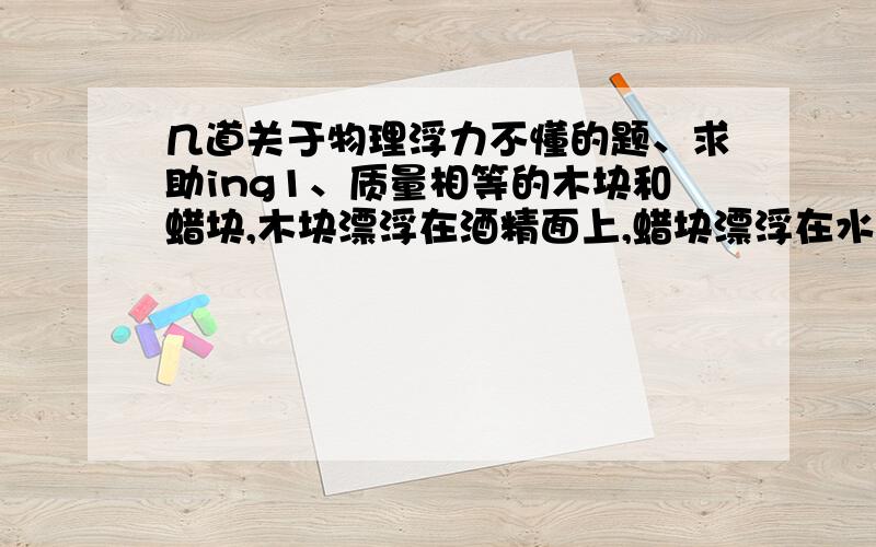 几道关于物理浮力不懂的题、求助ing1、质量相等的木块和蜡块,木块漂浮在酒精面上,蜡块漂浮在水面上,则（正确答案是C、我觉得是D,为什么可以判断?）A木块所受浮力大 B蜡块所受浮力大 C它