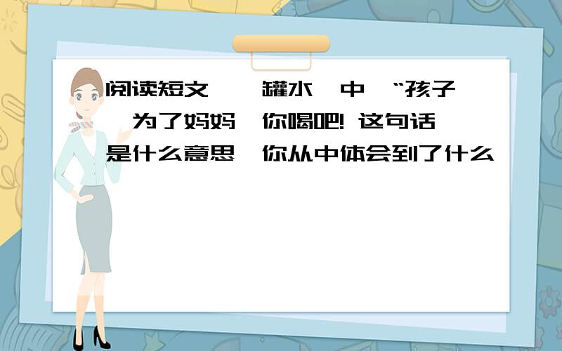 阅读短文《一罐水》中,“孩子,为了妈妈,你喝吧! 这句话是什么意思,你从中体会到了什么