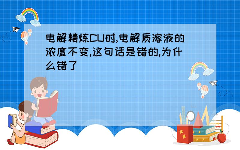 电解精炼CU时,电解质溶液的浓度不变,这句话是错的,为什么错了