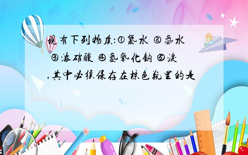 现有下列物质：①氯水 ②氨水 ③浓硝酸 ④氢氧化钠 ⑤溴,其中必须保存在棕色瓶里的是