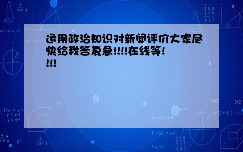 运用政治知识对新闻评价大家尽快给我答复急!!!!在线等!!!!