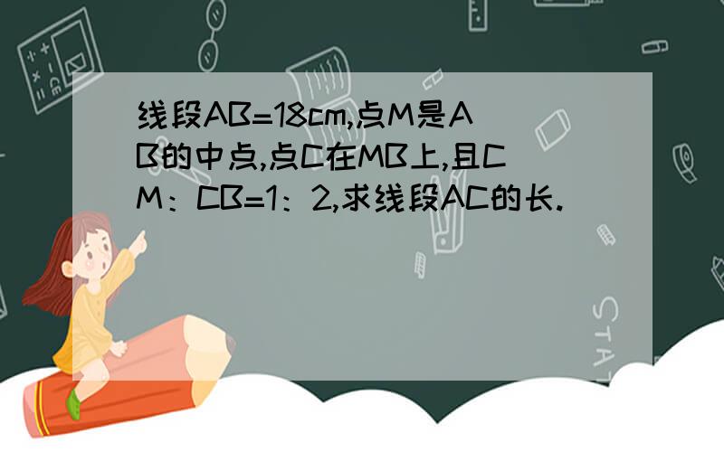 线段AB=18cm,点M是AB的中点,点C在MB上,且CM：CB=1：2,求线段AC的长.