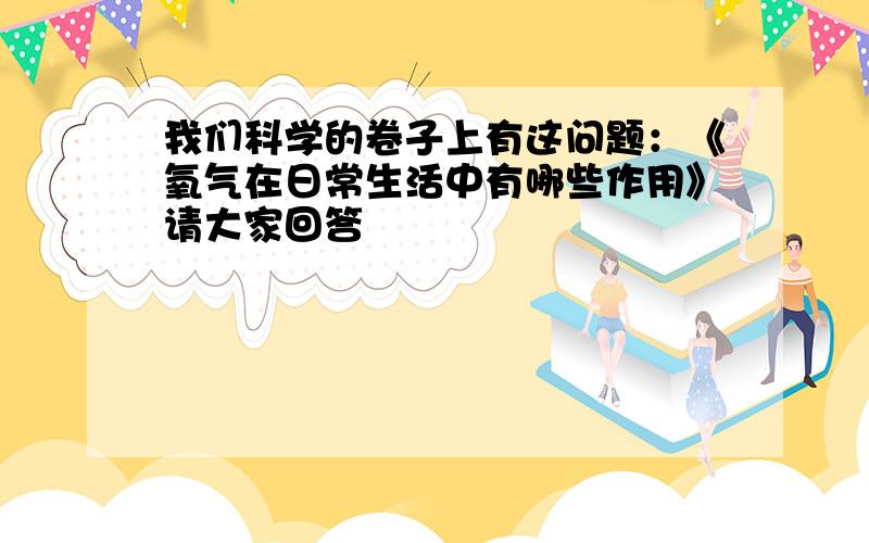 我们科学的卷子上有这问题：《氧气在日常生活中有哪些作用》请大家回答