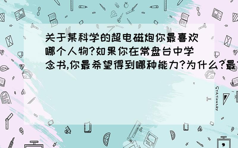 关于某科学的超电磁炮你最喜欢哪个人物?如果你在常盘台中学念书,你最希望得到哪种能力?为什么?最佳答案与我的想法差不多!……炮姐确实挺帅！不过那啥，那个白井也太黄（色）了点吧