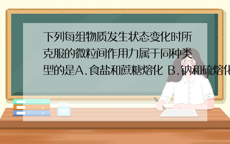 下列每组物质发生状态变化时所克服的微粒间作用力属于同种类型的是A.食盐和蔗糖熔化 B.钠和硫熔化 C.碘和干冰升华 D.晶体二氧化硅和氧化钠熔化