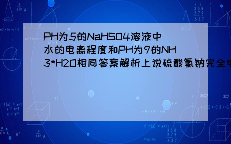 PH为5的NaHSO4溶液中水的电离程度和PH为9的NH3*H2O相同答案解析上说硫酸氢钠完全电离出H+,而氨水电离出OH-,都是抑制水的电离,但是又说什么两者PH之和为14,所以对水解的抑制程度抑制程度相同,