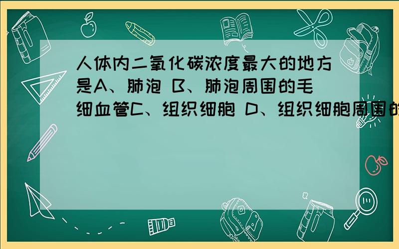 人体内二氧化碳浓度最大的地方是A、肺泡 B、肺泡周围的毛细血管C、组织细胞 D、组织细胞周围的毛细血管