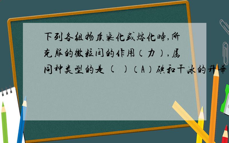 下列各组物质气化或熔化时,所克服的微粒间的作用（力）,属同种类型的是 ( )（A）碘和干冰的升华 （B） 二氧化硅和生石灰的熔化 （C）氯化钠和铁的熔化 （D）水和四氯化碳的蒸发