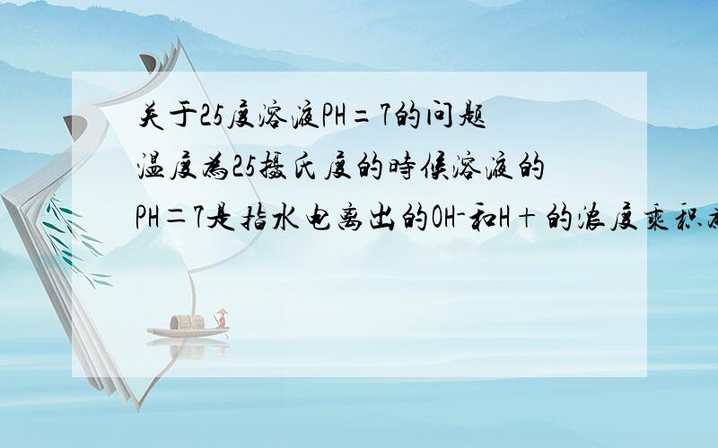 关于25度溶液PH=7的问题温度为25摄氏度的时候溶液的PH＝7是指水电离出的OH-和H+的浓度乘积为10^-4还是整个溶液里的的OH- H+浓度的乘积为10^-4?强酸溶液是不是认为水电离出的H+浓度为零?我好混