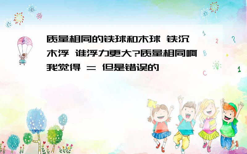 质量相同的铁球和木球 铁沉 木浮 谁浮力更大?质量相同啊我觉得 = 但是错误的