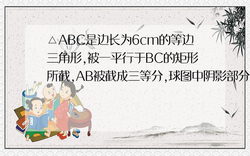 △ABC是边长为6cm的等边三角形,被一平行于BC的矩形所截,AB被截成三等分,球图中阴影部分的面积.拜托回答得仔细点,3Q.