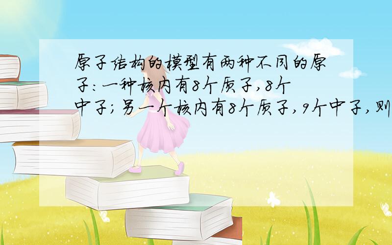 原子结构的模型有两种不同的原子：一种核内有8个质子,8个中子；另一个核内有8个质子,9个中子,则它们不相等的是（）A、核外电子数 B、核电荷数 C、原子的质量 D、原子核所带电量氢原子