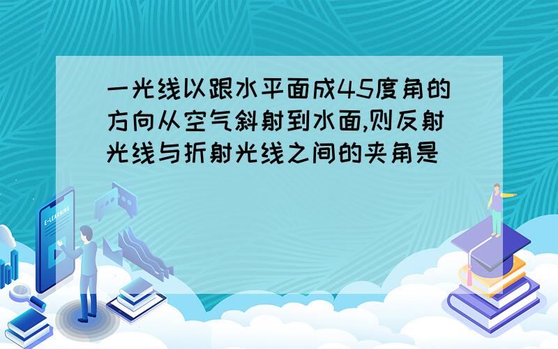 一光线以跟水平面成45度角的方向从空气斜射到水面,则反射光线与折射光线之间的夹角是