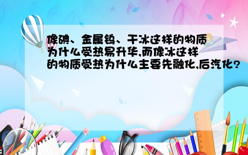 像碘、金属钨、干冰这样的物质为什么受热易升华,而像冰这样的物质受热为什么主要先融化,后汽化?