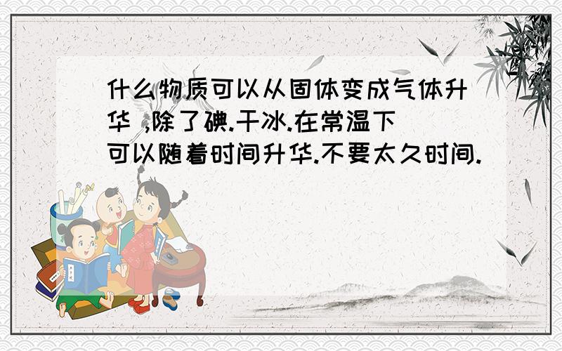 什么物质可以从固体变成气体升华 ,除了碘.干冰.在常温下可以随着时间升华.不要太久时间.