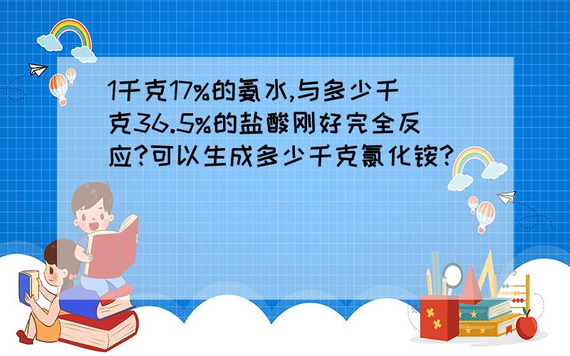 1千克17%的氨水,与多少千克36.5%的盐酸刚好完全反应?可以生成多少千克氯化铵?