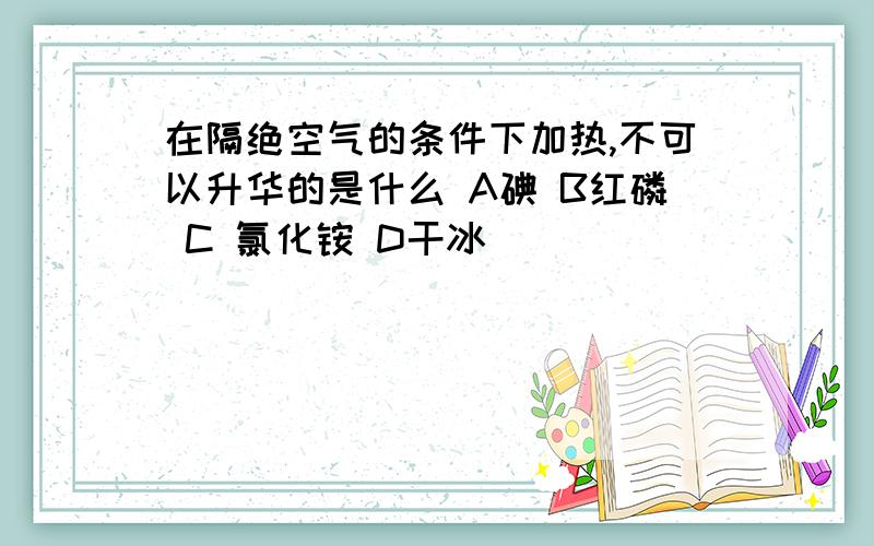 在隔绝空气的条件下加热,不可以升华的是什么 A碘 B红磷 C 氯化铵 D干冰