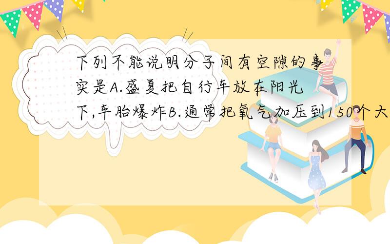 下列不能说明分子间有空隙的事实是A.盛夏把自行车放在阳光下,车胎爆炸B.通常把氧气加压到150个大气压,贮存在蓝色刚瓶中C.芝麻和黄豆混合后的总体积小于混合前它们的体积之和D.酒精和水