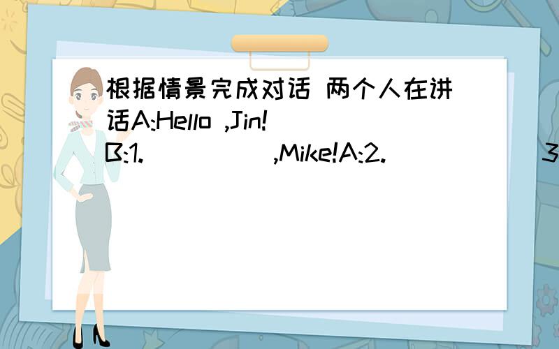 根据情景完成对话 两个人在讲话A:Hello ,Jin!B:1._____,Mike!A:2.______3._____4.______?B:Fine,thanks.5._____6.______?A:I'M 7._____.Thank you