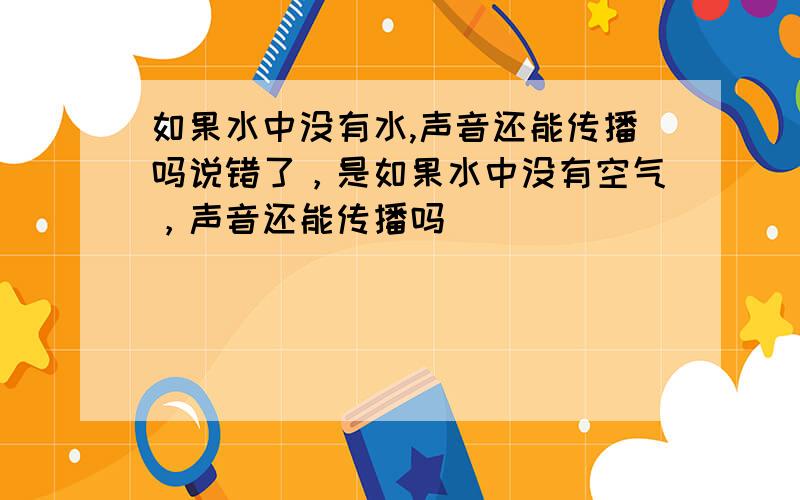 如果水中没有水,声音还能传播吗说错了，是如果水中没有空气，声音还能传播吗