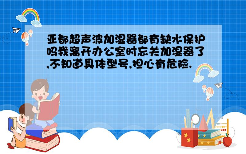 亚都超声波加湿器都有缺水保护吗我离开办公室时忘关加湿器了,不知道具体型号,担心有危险.