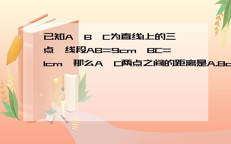 已知A、B、C为直线l上的三点、线段AB=9cm,BC=1cm,那么A、C两点之间的距离是A.8cm B.9cm C.10cm D.8cm或10cm