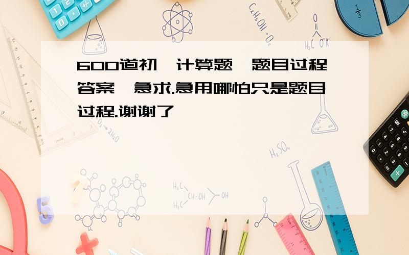 600道初一计算题【题目过程答案】急求.急用哪怕只是题目过程.谢谢了