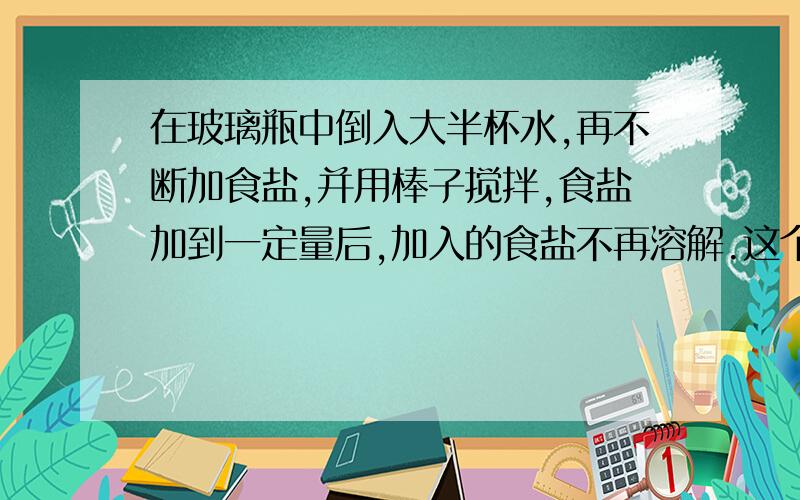 在玻璃瓶中倒入大半杯水,再不断加食盐,并用棒子搅拌,食盐加到一定量后,加入的食盐不再溶解.这个实验现象得出什么结论?