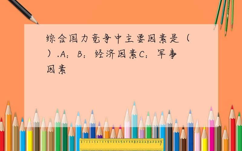 综合国力竞争中主要因素是（ ）.A：B：经济因素C：军事因素