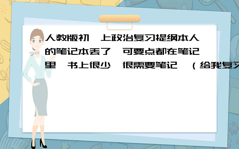 人教版初一上政治复习提纲本人的笔记本丢了,可要点都在笔记里,书上很少,很需要笔记,（给我复习提纲也行）