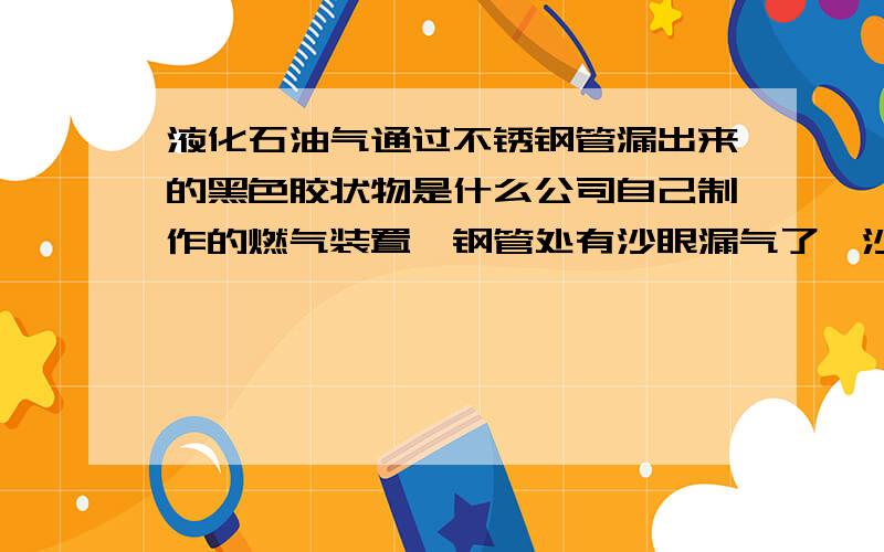 液化石油气通过不锈钢管漏出来的黑色胶状物是什么公司自己制作的燃气装置,钢管处有沙眼漏气了,沙眼附近很多黑色胶状物质,该装置在云南出现了这样的问题,在辽宁没出现求解黑色胶状物