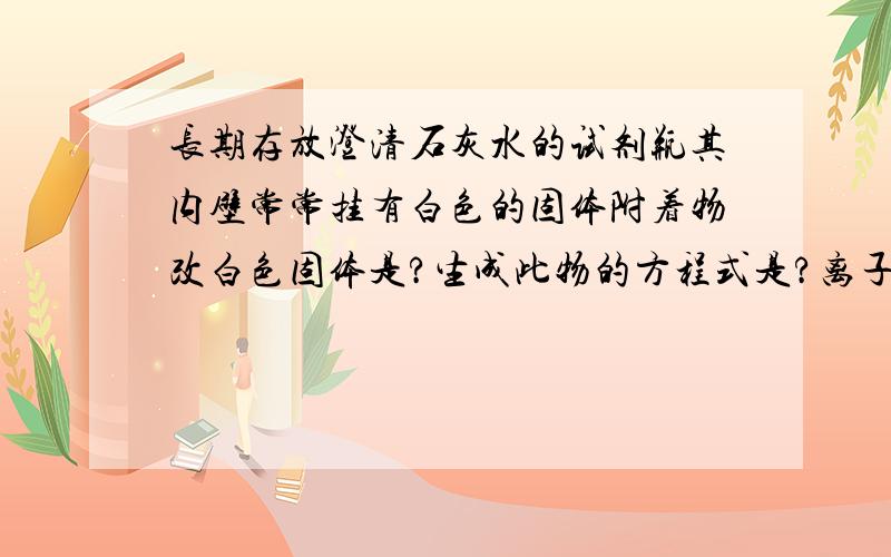 长期存放澄清石灰水的试剂瓶其内壁常常挂有白色的固体附着物改白色固体是?生成此物的方程式是?离子方程式为?该白色固体可用（ ）清洗掉,离子方程式为?三个方程式