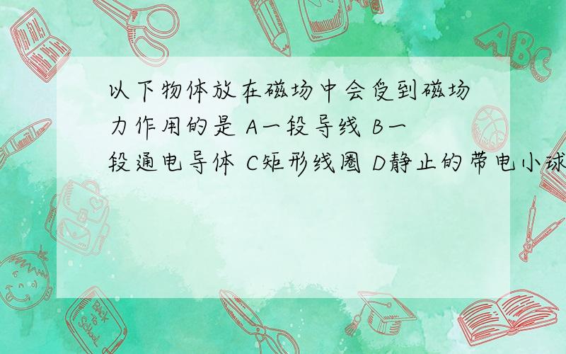 以下物体放在磁场中会受到磁场力作用的是 A一段导线 B一段通电导体 C矩形线圈 D静止的带电小球 顺便讲下为什么呢～