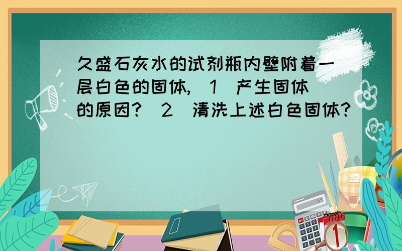 久盛石灰水的试剂瓶内壁附着一层白色的固体,（1）产生固体的原因?（2）清洗上述白色固体?