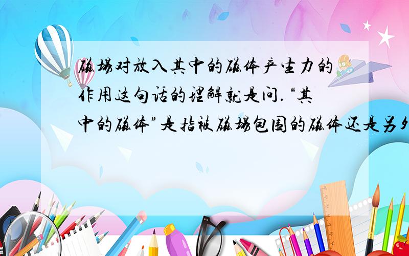 磁场对放入其中的磁体产生力的作用这句话的理解就是问.“其中的磁体”是指被磁场包围的磁体还是另外的磁体?“产生力的作用”是对谁产生?是对被包围的磁体还是另外的磁体?怎么样产生