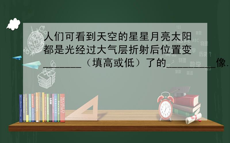 人们可看到天空的星星月亮太阳都是光经过大气层折射后位置变_______（填高或低）了的_________像.（填虚或实）