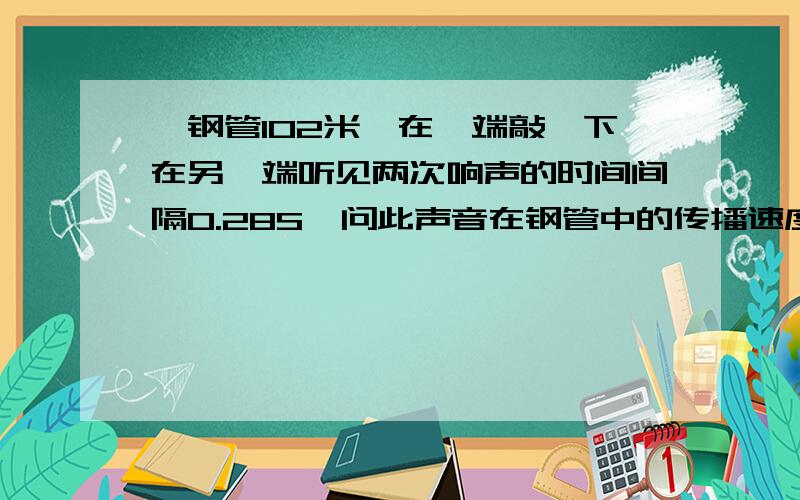 一钢管102米,在一端敲一下在另一端听见两次响声的时间间隔0.28S,问此声音在钢管中的传播速度5分钟之内给答案300分