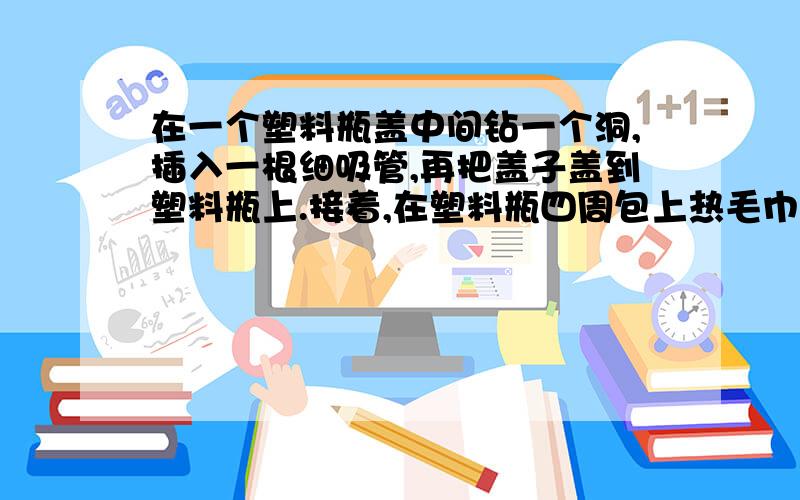 在一个塑料瓶盖中间钻一个洞,插入一根细吸管,再把盖子盖到塑料瓶上.接着,在塑料瓶四周包上热毛巾1分钟最后把瓶子倒着插入装着水的玻璃杯,这样,吸管就会喷水.为什么?