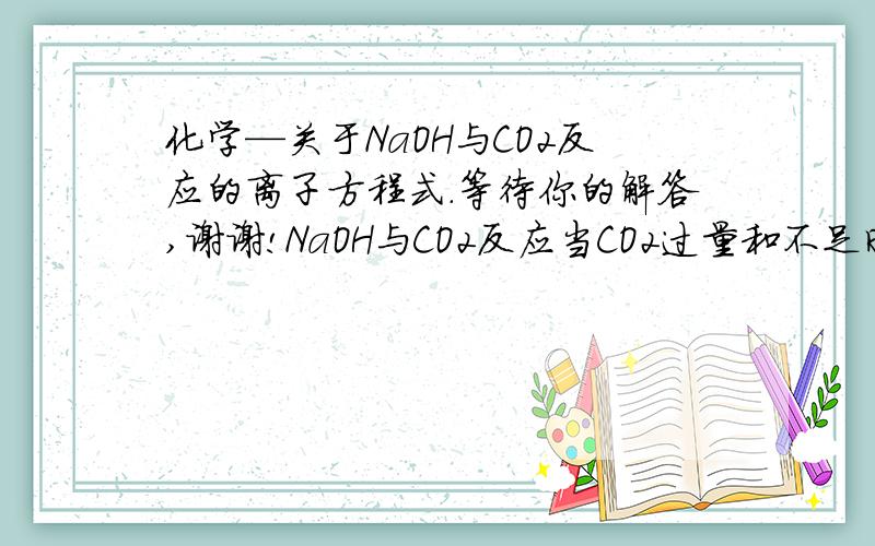 化学—关于NaOH与CO2反应的离子方程式.等待你的解答,谢谢!NaOH与CO2反应当CO2过量和不足时的离子方程式分别是什么?并解释一下原因?非常感谢!