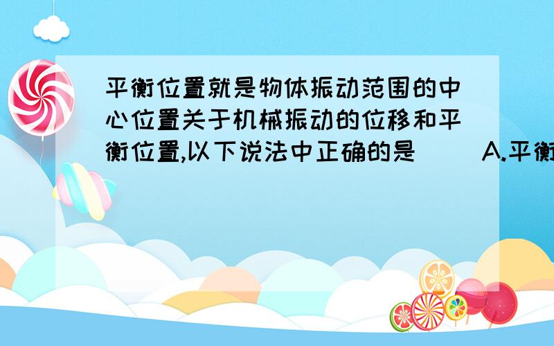 平衡位置就是物体振动范围的中心位置关于机械振动的位移和平衡位置,以下说法中正确的是( )A.平衡位置就是指物体振动范围的中心位置B.机械振动的位移总是以平衡位置为起点的位移C,机械