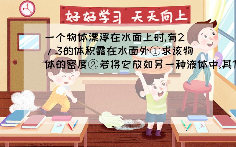 一个物体漂浮在水面上时,有2/3的体积露在水面外①求该物体的密度②若将它放如另一种液体中,其1/2的体积露在水面外,求该种液体的密度